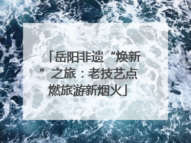 岳阳非遗“焕新”之旅：老技艺点燃旅游新烟火